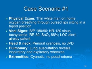 70
Case Scenario #1
 Physical Exam: Thin white man on home
oxygen breathing through pursed lips sitting in a
tripod position
 Vital Signs: B/P 180/90; HR 120 sinus
tachycardia; RR 30; SaO2 88%; LOC alert;
airway patent
 Head & neck: Perioral cyanosis, no JVD
 Pulmonary: Lung auscultation reveals
inspiratory and expiratory wheezes
 Extremities: Cyanotic, no pedal edema
 