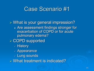 71
Case Scenario #1
 What is your general impression?
 Are assessment findings stronger for
exacerbation of COPD or for acute
pulmonary edema?
 COPD supported
 History
 Appearance
 Lung sounds
 What treatment is indicated?
 