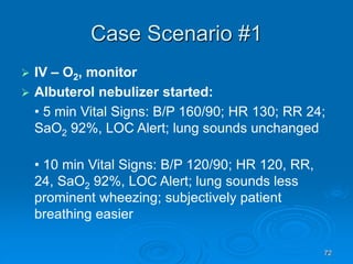 72
Case Scenario #1
 IV – O2, monitor
 Albuterol nebulizer started:
• 5 min Vital Signs: B/P 160/90; HR 130; RR 24;
SaO2 92%, LOC Alert; lung sounds unchanged
• 10 min Vital Signs: B/P 120/90; HR 120, RR,
24, SaO2 92%, LOC Alert; lung sounds less
prominent wheezing; subjectively patient
breathing easier
 