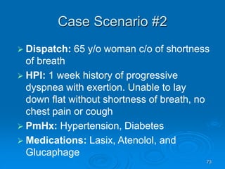 73
Case Scenario #2
 Dispatch: 65 y/o woman c/o of shortness
of breath
 HPI: 1 week history of progressive
dyspnea with exertion. Unable to lay
down flat without shortness of breath, no
chest pain or cough
 PmHx: Hypertension, Diabetes
 Medications: Lasix, Atenolol, and
Glucaphage
 