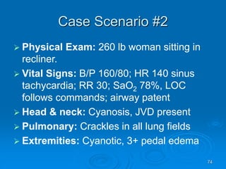 74
Case Scenario #2
 Physical Exam: 260 lb woman sitting in
recliner.
 Vital Signs: B/P 160/80; HR 140 sinus
tachycardia; RR 30; SaO2 78%, LOC
follows commands; airway patent
 Head & neck: Cyanosis, JVD present
 Pulmonary: Crackles in all lung fields
 Extremities: Cyanotic, 3+ pedal edema
 