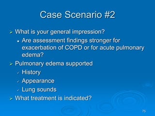 75
Case Scenario #2
 What is your general impression?
 Are assessment findings stronger for
exacerbation of COPD or for acute pulmonary
edema?
 Pulmonary edema supported
 History
 Appearance
 Lung sounds
 What treatment is indicated?
 