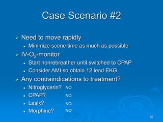 76
Case Scenario #2
 Need to move rapidly
 Minimize scene time as much as possible
 IV-O2-monitor
 Start nonrebreather until switched to CPAP
 Consider AMI so obtain 12 lead EKG
 Any contraindications to treatment?
 Nitroglycerin?
 CPAP?
 Lasix?
 Morphine?
NO
NO
NO
NO
 