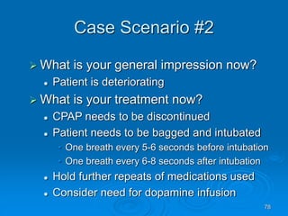 78
Case Scenario #2
 What is your general impression now?
 Patient is deteriorating
 What is your treatment now?
 CPAP needs to be discontinued
 Patient needs to be bagged and intubated
• One breath every 5-6 seconds before intubation
• One breath every 6-8 seconds after intubation
 Hold further repeats of medications used
 Consider need for dopamine infusion
 