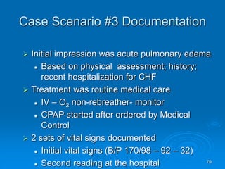 79
Case Scenario #3 Documentation
 Initial impression was acute pulmonary edema
 Based on physical assessment; history;
recent hospitalization for CHF
 Treatment was routine medical care
 IV – O2 non-rebreather- monitor
 CPAP started after ordered by Medical
Control
 2 sets of vital signs documented
 Initial vital signs (B/P 170/98 – 92 – 32)
 Second reading at the hospital
 