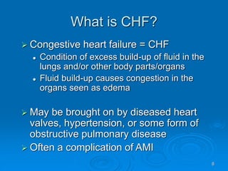8
What is CHF?
 Congestive heart failure = CHF
 Condition of excess build-up of fluid in the
lungs and/or other body parts/organs
 Fluid build-up causes congestion in the
organs seen as edema
 May be brought on by diseased heart
valves, hypertension, or some form of
obstructive pulmonary disease
 Often a complication of AMI
 