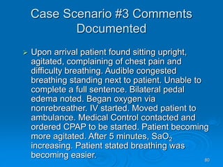 80
Case Scenario #3 Comments
Documented
 Upon arrival patient found sitting upright,
agitated, complaining of chest pain and
difficulty breathing. Audible congested
breathing standing next to patient. Unable to
complete a full sentence. Bilateral pedal
edema noted. Began oxygen via
nonrebreather. IV started. Moved patient to
ambulance. Medical Control contacted and
ordered CPAP to be started. Patient becoming
more agitated. After 5 minutes, SaO2
increasing. Patient stated breathing was
becoming easier.
 