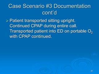81
Case Scenario #3 Documentation
cont’d
 Patient transported sitting upright.
Continued CPAP during entire call.
Transported patient into ED on portable O2
with CPAP continued.
 