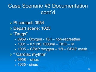 82
Case Scenario #3 Documentation
cont’d
 Pt contact: 0954
 Depart scene: 1025
 “Drugs”
 0959 - Oxygen - 15 l – non-rebreather
 1001 – 0.9 NS 1000ml – TKO – IV
 1005 – CPAP /oxygen – 15l – CPAP mask
 “`Cardiac rhythm”
 0958 – sinus
 1035 - sinus
 
