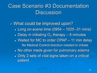 84
Case Scenario #3 Documentation
Discussion
 What could be improved upon?
 Long on-scene time (0954 – 1025 -31 mins)
 Delay in initiating O2 therapy – 5 minutes
 Waited for MC to order CPAP – 11 min delay
• No Medical Control direction needed to initiate
 No other meds given for pulmonary edema
 Only 2 sets of vital signs taken on a critical
patient
 