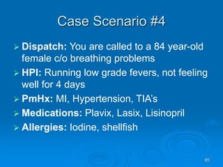 85
Case Scenario #4
 Dispatch: You are called to a 84 year-old
female c/o breathing problems
 HPI: Running low grade fevers, not feeling
well for 4 days
 PmHx: MI, Hypertension, TIA’s
 Medications: Plavix, Lasix, Lisinopril
 Allergies: Iodine, shellfish
 