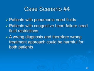 89
Case Scenario #4
 Patients with pneumonia need fluids
 Patients with congestive heart failure need
fluid restrictions
 A wrong diagnosis and therefore wrong
treatment approach could be harmful for
both patients
 