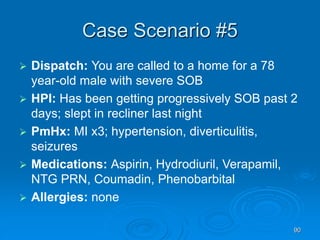 90
Case Scenario #5
 Dispatch: You are called to a home for a 78
year-old male with severe SOB
 HPI: Has been getting progressively SOB past 2
days; slept in recliner last night
 PmHx: MI x3; hypertension, diverticulitis,
seizures
 Medications: Aspirin, Hydrodiuril, Verapamil,
NTG PRN, Coumadin, Phenobarbital
 Allergies: none
 