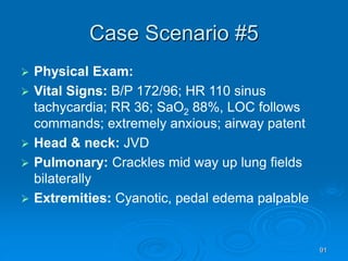 91
Case Scenario #5
 Physical Exam:
 Vital Signs: B/P 172/96; HR 110 sinus
tachycardia; RR 36; SaO2 88%, LOC follows
commands; extremely anxious; airway patent
 Head & neck: JVD
 Pulmonary: Crackles mid way up lung fields
bilaterally
 Extremities: Cyanotic, pedal edema palpable
 
