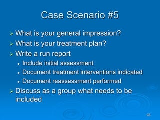 92
Case Scenario #5
 What is your general impression?
 What is your treatment plan?
 Write a run report
 Include initial assessment
 Document treatment interventions indicated
 Document reassessment performed
 Discuss as a group what needs to be
included
 