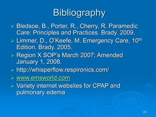 95
Bibliography
 Bledsoe, B., Porter, R., Cherry, R. Paramedic
Care: Principles and Practices. Brady. 2009.
 Limmer, D., O’Keefe, M. Emergency Care, 10th
Edition. Brady. 2005.
 Region X SOP’s March 2007; Amended
January 1, 2008.
 http://whisperflow.respironics.com/
 www.emsworld.com
 Variety internet websites for CPAP and
pulmonary edema
 