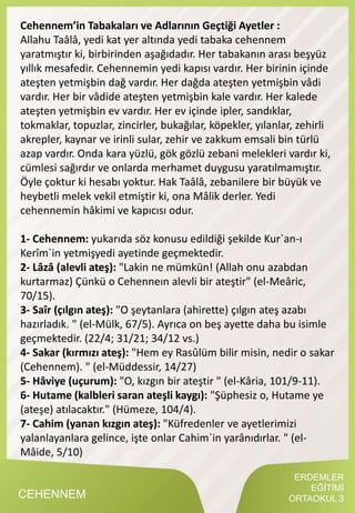 CEHENNEM
Cehennem’in Tabakaları ve Adlarının Geçtiği Ayetler :
Allahu Taâlâ, yedi kat yer altında yedi tabaka cehennem
yaratmıştır ki, birbirinden aşağıdadır. Her tabakanın arası beşyüz
yıllık mesafedir. Cehennemin yedi kapısı vardır. Her birinin içinde
ateşten yetmişbin dağ vardır. Her dağda ateşten yetmişbin vâdi
vardır. Her bir vâdide ateşten yetmişbin kale vardır. Her kalede
ateşten yetmişbin ev vardır. Her ev içinde ipler, sandıklar,
tokmaklar, topuzlar, zincirler, bukağılar, köpekler, yılanlar, zehirli
akrepler, kaynar ve irinli sular, zehir ve zakkum emsali bin türlü
azap vardır. Onda kara yüzlü, gök gözlü zebani melekleri vardır ki,
cümlesi sağırdır ve onlarda merhamet duygusu yaratılmamıştır.
Öyle çoktur ki hesabı yoktur. Hak Taâlâ, zebanilere bir büyük ve
heybetli melek vekil etmiştir ki, ona Mâlik derler. Yedi
cehennemin hâkimi ve kapıcısı odur.
1- Cehennem: yukarıda söz konusu edildiği şekilde Kur`an-ı
Kerîm`in yetmişyedi ayetinde geçmektedir.
2- Lâzâ (alevli ateş): "Lakin ne mümkün! (Allah onu azabdan
kurtarmaz) Çünkü o Cehenneın alevli bir ateştir" (el-Meâric,
70/15).
3- Saîr (çılgın ateş): "O şeytanlara (ahirette) çılgın ateş azabı
hazırladık. " (el-Mülk, 67/5). Ayrıca on beş ayette daha bu isimle
geçmektedir. (22/4; 31/21; 34/12 vs.)
4- Sakar (kırmızı ateş): "Hem ey Rasûlüm bilir misin, nedir o sakar
(Cehennem). " (el-Müddessir, 14/27)
5- Hâviye (uçurum): "O, kızgın bir ateştir " (el-Kâria, 101/9-11).
6- Hutame (kalbleri saran ateşli kaygı): "Şüphesiz o, Hutame ye
(ateşe) atılacaktır." (Hümeze, 104/4).
7- Cahim (yanan kızgın ateş): "Küfredenler ve ayetlerimizi
yalanlayanlara gelince, işte onlar Cahim`in yarânıdırlar. " (el-
Mâide, 5/10)
ERDEMLER
EĞİTİMİ
ORTAOKUL 3
 