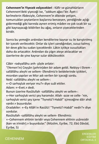 ERDEMLER
EĞİTİMİ
ORTAOKUL 3CEHENNEM
Cehennem’in Yiyecek veİçecekleri : Kâfir ve günahkârların
Cehennem’deki yiyeceği ise, “zakkum ağacı”dır. Âyet-i
kerîmelerin ifâdesiyle, Cehennem’in dibinde yetişen,
tomurcukları şeytanların başlarına benzeyen, yendiğinde açlığı
gidermediği gibi karında aynen erimiş mâden ve çok sıcak bir su
gibi kaynayacağı bildirilen bu ağaç, onların yiyeceklerinden
biridir.
Sonra bu yemeğin ardından kendilerine kaynar su ile karıştırılmış
bir içecek verilecektir. Onlar da içleri yandığından, susuz kalmış
bir deve gibi bu sudan içeceklerdir. Lâkin içtikçe susuzlukları
daha da artacaktır. Ardından da çılgın ateşe atılacaklar ve
üzerlerine de yine kaynar sular dökülecektir.
Câbir -radıyallâhu anh- şöyle anlatır:
“(Yemen’in) Ceyşân (şehrin)den bir adam geldi. Nebiyy-i Ekrem -
sallâllâhu aleyhi ve sellem- Efendimiz’e beldelerinde içtikleri,
mısırdan yapılan ve Mizr adı verilen bir içeceği sordu.
Nebî -sallâllâhu aleyhi ve sellem-:
«–O sarhoşluk veriyor mu?» diye suâl ettiler.
Adam: «–Evet.» dedi.
Bunun üzerine Rasûlullah -sallâllâhu aleyhi ve sellem-:
«–Her sarhoşluk verici şey haramdır. Allah -azze ve celle- ’nin,
sarhoşluk verici şey içene “Tıynetü’l-Habâl” içireceğine dâir ahdi
vardır.» buyurdular.
Oradakiler: «–Ey Allâh’ın Rasûlü! “Tıynetü’l-Habâl” nedir?» diye
sordular.
Rasûlullah -sallâllâhu aleyhi ve sellem- Efendimiz:
«–Cehennem ehlinin teridir veya Cehennem ehlinin usâresidir
(kan ve irinidir).» buyurdular.” (Müslim, Eşribe, 72; Ebû Dâvûd,
Eşribe, 5)
 