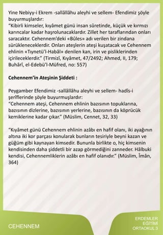 ERDEMLER
EĞİTİMİ
ORTAOKUL 3CEHENNEM
Yine Nebiyy-i Ekrem -sallâllâhu aleyhi ve sellem- Efendimiz şöyle
buyurmuşlardır:
“Kibirli kimseler, kıyâmet günü insan sûretinde, küçük ve kırmızı
karıncalar kadar haşrolunacaklardır. Zillet her taraflarından onları
saracaktır. Cehennem’deki «Bûles» adı verilen bir zindana
sürükleneceklerdir. Onları ateşlerin ateşi kuşatacak ve Cehennem
ehlinin «Tıynetü’l-Habâl» denilen kan, irin ve pisliklerinden
içirileceklerdir.” (Tirmizî, Kıyâmet, 47/2492; Ahmed, II, 179;
Buhârî, el-Edebü’l-Müfred, no: 557)
Cehennem’in Ateşinin Şiddeti :
Peygamber Efendimiz -sallâllâhu aleyhi ve sellem- hadîs-i
şerîflerinde şöyle buyurmuşlardır:
“Cehennem ateşi, Cehennem ehlinin bazısının topuklarına,
bazısının dizlerine, bazısının yerlerine, bazısının da köprücük
kemiklerine kadar çıkar.” (Müslim, Cennet, 32, 33)
“Kıyâmet günü Cehennem ehlinin azâbı en hafif olanı, iki ayağının
altına iki kor parçası konularak bunların tesiriyle beyni kazan ve
güğüm gibi kaynayan kimsedir. Bununla birlikte o, hiç kimsenin
kendisinden daha şiddetli bir azap görmediğini zanneder. Hâlbuki
kendisi, Cehennemliklerin azâbı en hafif olanıdır.” (Müslim, Îmân,
364)
 