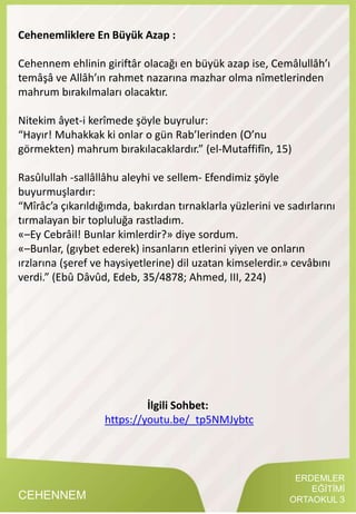 ERDEMLER
EĞİTİMİ
ORTAOKUL 3CEHENNEM
Cehenemliklere En Büyük Azap :
Cehennem ehlinin giriftâr olacağı en büyük azap ise, Cemâlullâh’ı
temâşâ ve Allâh’ın rahmet nazarına mazhar olma nîmetlerinden
mahrum bırakılmaları olacaktır.
Nitekim âyet-i kerîmede şöyle buyrulur:
“Hayır! Muhakkak ki onlar o gün Rab’lerinden (O’nu
görmekten) mahrum bırakılacaklardır.” (el-Mutaffifîn, 15)
Rasûlullah -sallâllâhu aleyhi ve sellem- Efendimiz şöyle
buyurmuşlardır:
“Mîrâc’a çıkarıldığımda, bakırdan tırnaklarla yüzlerini ve sadırlarını
tırmalayan bir topluluğa rastladım.
«–Ey Cebrâil! Bunlar kimlerdir?» diye sordum.
«–Bunlar, (gıybet ederek) insanların etlerini yiyen ve onların
ırzlarına (şeref ve haysiyetlerine) dil uzatan kimselerdir.» cevâbını
verdi.” (Ebû Dâvûd, Edeb, 35/4878; Ahmed, III, 224)
İlgili Sohbet:
https://youtu.be/_tp5NMJybtc
 