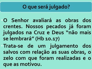 O que será julgado?
•O Senhor avaliará as obras dos
crentes. Nossos pecados já foram
julgados na Cruz e Deus “não mais
se lembrará” (Hb 10.17)
•Trata-se de um julgamento dos
salvos com relação as suas obras, o
zelo com que foram realizadas e o
que as motivou.
 