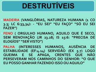 DESTRUTÍVEIS
• MADEIRA (VANGLÓRIAS, NATUREZA HUMANA (1 CO
3.3; LC 6:33,34): - “EU SEI” “EU FAÇO” “SÓ EU SEI
FAZER”)
• FENO ( ORGULHO HUMANO, AQUILO QUE É SECO,
SEM RENOVAÇÃO (JR 23.28; IS 15:6: “PRECISA DE
ELOGÍOS” “SERVISTO”)
• PALHA (INTERESSES HUMANOS, AUSÊNCIA DE
ESTABILIDADE (EF:4.14) SERVIDÃO (EX 5.7) LOGO
QUEIMA E SE APAGA, CRENTES QUE NÃO
PERSEVERAM NOS CAMINHOS DO SENHOR: “O QUE
EU POSSO GANHAR FAZENDO ISSO OU AQUILO”
 