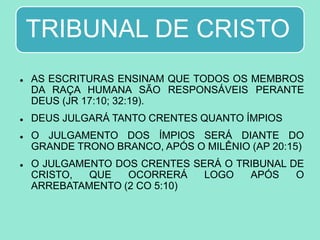 TRIBUNAL DE CRISTO
 AS ESCRITURAS ENSINAM QUE TODOS OS MEMBROS
DA RAÇA HUMANA SÃO RESPONSÁVEIS PERANTE
DEUS (JR 17:10; 32:19).
 DEUS JULGARÁ TANTO CRENTES QUANTO ÍMPIOS
 O JULGAMENTO DOS ÍMPIOS SERÁ DIANTE DO
GRANDE TRONO BRANCO, APÓS O MILÊNIO (AP 20:15)
 O JULGAMENTO DOS CRENTES SERÁ O TRIBUNAL DE
CRISTO, QUE OCORRERÁ LOGO APÓS O
ARREBATAMENTO (2 CO 5:10)
 