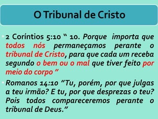 OTribunal de Cristo
•2 Coríntios 5:10 “ 10. Porque importa que
todos nós permaneçamos perante o
tribunal de Cristo, para que cada um receba
segundo o bem ou o mal que tiver feito por
meio do corpo ”
•Romanos 14:10 ”Tu, porém, por que julgas
a teu irmão? E tu, por que desprezas o teu?
Pois todos compareceremos perante o
tribunal de Deus.”
 