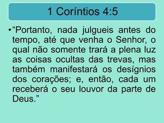 1 Coríntios 4:5
•“Portanto, nada julgueis antes do
tempo, até que venha o Senhor, o
qual não somente trará a plena luz
as coisas ocultas das trevas, mas
também manifestará os desígnios
dos corações; e, então, cada um
receberá o seu louvor da parte de
Deus.”
 