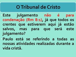 OTribunal de Cristo
•Este julgamento não é para
condenação (Rm 8:1), já que todos os
crentes que estiverem aqui já estão
salvos, mas para que será este
julgamento?
•Paulo está se referindo a todas as
nossas atividades realizadas durante a
vida cristã.
 