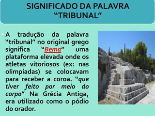 SIGNIFICADO DA PALAVRA
“TRIBUNAL”
• A tradução da palavra
“tribunal” no original grego
significa “Bema” uma
plataforma elevada onde os
atletas vitoriosos (ex: nas
olimpíadas) se colocavam
para receber a coroa. “que
tiver feito por meio do
corpo” Na Grécia Antiga,
era utilizado como o pódio
do orador.
 