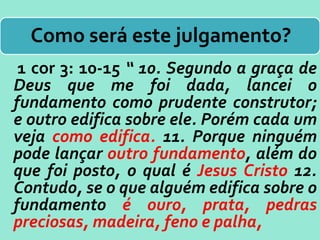 Como será este julgamento?
1 cor 3: 10-15 “ 10. Segundo a graça de
Deus que me foi dada, lancei o
fundamento como prudente construtor;
e outro edifica sobre ele. Porém cada um
veja como edifica. 11. Porque ninguém
pode lançar outro fundamento, além do
que foi posto, o qual é Jesus Cristo 12.
Contudo, se o que alguém edifica sobre o
fundamento é ouro, prata, pedras
preciosas, madeira, feno e palha,
 