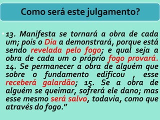 Como será este julgamento?
•13. Manifesta se tornará a obra de cada
um; pois o Dia a demonstrará, porque está
sendo revelada pelo fogo; e qual seja a
obra de cada um o próprio fogo provará.
14. Se permanecer a obra de alguém que
sobre o fundamento edificou , esse
receberá galardão; 15. Se a obra de
alguém se queimar, sofrerá ele dano; mas
esse mesmo será salvo, todavia, como que
através do fogo.”
 