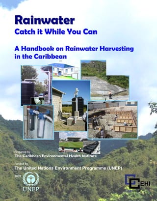Caribbean Rainwater Harvesting Handbook




Rainwater
Catch it While You Can

A Handbook on Rainwater Harvesting
in the Caribbean




Prepared by
The Caribbean Environmental Health Institute

Funded by
The United Nations Environment Programme (UNEP)
2009




                                 1
 