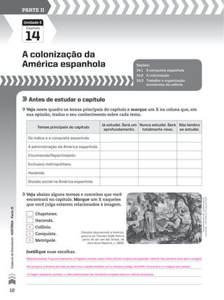 Capítulo
A colonização da
América espanhola
14
Unidade E
PARTE II
Seções:
14.1 A conquista espanhola
14.2 A colonização
14.3 Trabalho e organização
econômica da colônia
Antes de estudar o capítulo
Veja neste quadro os temas principais do capítulo e marque um X na coluna que, em
sua opinião, traduz o seu conhecimento sobre cada tema.
Veja abaixo alguns termos e conceitos que você
encontrará no capítulo. Marque um X naqueles
que você julga estarem relacionados à imagem.
Temas principais do capítulo
Já estudei. Será um
aprofundamento.
Nunca estudei. Será
totalmente novo.
Não lembro
se estudei.
Os índios e a conquista espanhola
A administração da América espanhola
Encomienda/Repartimiento
Exclusivo metropolitano
Hacienda
Divisão social na América espanhola
Chapetones.
Hacienda.
Colônia.
Conquista.
Metrópole.
Justifique suas escolhas.
thebridgemanartlibrary/grupo
keystone–thestapletoncollection
Colombo descobrindo a América,
gravura de Theodor Galle feita a
partir de Jan van der Straet, da
obra Nova Reperta, c. 1600.
12
CadernodoEstudante•históriA•Parteii
X
X
X
Resposta pessoal. A gravura representa o imaginário europeu sobre o Novo Mundo na época da expansão marítima. Nos primeiros anos após a chegada
dos europeus, a América era vista por eles como o paraíso terrestre, com a natureza pródiga, terra fértil, clima ameno e o indígena sem pecado.
A imagem representa, portanto, a visão predominante nas metrópoles europeias sobre as colônias americanas.
 