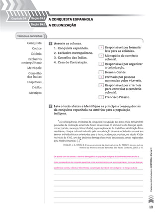 seção 14.1Capítulo 14
seção 14.2
Conquista
Códice
Colônia
Exclusivo
metropolitano
Metrópole
Conselho
das Índias
Chapetones
Criollos
Mestiços
1 Associe as colunas.
1. Conquista espanhola.
2. Exclusivo metropolitano.
3. Conselho das Índias.
4. Casa de Contratação.
termos e conceitos
Responsável por formular
leis para as colônias.
Monopólio do comércio
colonial.
Responsável por organizar
a colonização.
Hernán Cortés.
Formado por pessoas
nomeadas pelos vice-reis.
Responsável por criar leis
para controlar o comércio
colonial.
Francisco Pizarro.
2 Leia o texto abaixo e identifique as principais consequências
da conquista espanhola na América para a população
indígena.
“As consequências imediatas da conquista e ocupação das áreas mais densamente
povoadas da civilização ameríndia foram desastrosas. O somatório de doenças epidê-
micas (varíola, sarampo, febre tifoide), superexploração do trabalho e debilitação física
resultante, choque cultural induzido pela remodelação de uma sociedade comunal em
termos individualistas e orientados para o lucro, acabou por produzir, no século XVI (e
no início do XVII), um dos declínios demográficos mais desastrosos jamais registrados
pela história mundial. [...]”
STANLEY, J. S.; STEIN, B. A herança colonial da América Latina. In: PINSKY, Jaime e outros.
História da América através de textos. São Paulo: Contexto, 2007. p. 47.
A conquistA espAnholA
A colonizAção
13
CadernodoEstudante•históriA•Parteii
3
De acordo com os autores, o declínio demográfico da população indígena do continente americano foi a
maior consequência da conquista espanhola e dos acontecimentos que a acompanharam, como as doenças
epidêmicas (varíola, rubéola e febre tifoide), a exploração da mão de obra indígena e o choque cultural.
2
4
1
3
4
1
 