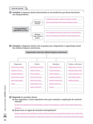5 Responda às questões abaixo.
a) Que organismo a Coroa espanhola criou para controlar a exploração do comércio
colonial?
b) Quais eram as regras do exclusivo metropolitano?
4 Complete o diagrama abaixo com os grupos que compunham a organização social
das colônias hispano-americanas.
Guia de estudo
Organização social das colônias hispano-americanas
Chapetones Criollos Mestiços Índios e africanos
3 Complete o esquema abaixo descrevendo as circunstâncias que foram favoráveis
aos conquistadores.
Conquistadores
espanhóis no Peru
Situação
interna
Relação
com outros
povos
14
CadernodoEstudante•históriA•Parteii
Colonos brancos nascidos
na Espanha. Os únicos
que podiam participar do
comércio externo e ocupar
cargos da administração
colonial.
Descendentes de europeus
nascidos na América.
No início, possuíam
terras e minas, mas não
podiam ocupar cargos
da administração, como
ocorreu no século XVII.
Filhos de espanhóis com
as nativas americanas.
Exerciam funções de
capatazes e auxiliares de
fazendas. Na cidade, eram
artesãos ou atuavam no
comércio.
Representavam a maioria da
população (índios) e da mão
de obra na agricultura e nas
minas. Também exerciam
trabalhos domésticos.
Em 1503, a Coroa espanhola criou a Casa de Contratação, cujo objetivo era criar regras para o comércio colonial, limitando a ação de outros
exploradores.
Segundo as regras do exclusivo metropolitano, as colônias só podiam comercializar com suas respectivas metrópoles: tudo o que fosse obtido
nas áreas coloniais devia ser encaminhado ou vendido apenas à metrópole, e os colonos só podiam comprar produtos diretamente da metrópole.
Os espanhóis encontraram o Império Inca rachado e consumido
internamente pela disputa entre os herdeiros Atahualpa e Huascar.
Povos subjugados pelo Império Inca aliaram-se aos invasores espanhóis,
pois viam nessa aliança a oportunidade de se livrarem daquele domínio.
 