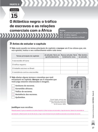 Seções:
15.1 A presença portuguesa na África
15.2 O tráfico negreiro
15.3 O trabalho escravo no Brasil
O Atlântico negro: o tráfico
de escravos e as relações
comerciais com a África
15
Capítulo
Unidade E
PARTE II
Antes de estudar o capítulo
Veja neste quadro os temas principais do capítulo e marque um X na coluna que, em
sua opinião, traduz o seu conhecimento sobre cada tema.
Veja abaixo alguns termos e conceitos que você
encontrará no capítulo. Marque um X naqueles que
você julga estarem relacionados à imagem.
Temas principais do capítulo
Já estudei. Será um
aprofundamento.
Nunca estudei. Será
totalmente novo.
Não lembro
se estudei.
A escravidão africana
O tráfico negreiro
O trabalho escravo no Brasil
A resistência contra a escravidão
Senhores de escravos.
Escravidão africana.
Tráfico de escravos.
Resistência dos escravos.
Quilombos.
Justifique suas escolhas.
reproduçÃo–FuNdAçÃoBIBLIoTeCA
NACIoNAL,rIodeJANeIro
Crioulo fugido, anúncio dos
irmãos Laemmert publicado
pela Tipografia Universal.
Rio de Janeiro, 1854.
17
CadernodoEstudante•históriA•Parteii
X
X
Resposta pessoal. A gravura representa uma prática frequente no Brasil da época da escravidão: a fuga de escravos. Apesar de a escravidão ter
permanecido no Brasil durante mais de três séculos, a fuga e outras diversas formas de resistência escravista nunca deixaram de ocorrer.
 