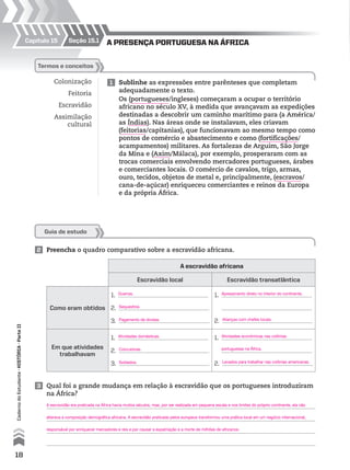 Seção 15.1Capítulo 15 A presençA portuguesA nA ÁfricA
Guia de estudo
Colonização
Feitoria
Escravidão
Assimilação
cultural
1 Sublinhe as expressões entre parênteses que completam
adequadamente o texto.
Os (portugueses/ingleses) começaram a ocupar o território
africano no século XV, à medida que avançavam as expedições
destinadas a descobrir um caminho marítimo para (a América/
as Índias). Nas áreas onde se instalavam, eles criavam
(feitorias/capitanias), que funcionavam ao mesmo tempo como
pontos de comércio e abastecimento e como (fortificações/
acampamentos) militares. As fortalezas de Arguim, São Jorge
da Mina e (Axim/Málaca), por exemplo, prosperaram com as
trocas comerciais envolvendo mercadores portugueses, árabes
e comerciantes locais. O comércio de cavalos, trigo, armas,
ouro, tecidos, objetos de metal e, principalmente, (escravos/
cana-de-açúcar) enriqueceu comerciantes e reinos da Europa
e da própria África.
Termos e conceitos
A escravidão africana
Escravidão local Escravidão transatlântica
Como eram obtidos
1.
2.
3.
1.
2.
Em que atividades
trabalhavam
1.
2.
3.
1.
2.
2 Preencha o quadro comparativo sobre a escravidão africana.
3 Qual foi a grande mudança em relação à escravidão que os portugueses introduziram
na África?
18
CadernodoEstudante•hiSTóriA•Parteii
Guerras.
Sequestros.
Pagamento de dívidas.
Atividades domésticas.
Concubinas.
Soldados.
Alianças com chefes locais.
Apresamento direto no interior do continente.
Levados para trabalhar nas colônias americanas.
Atividades econômicas nas colônias
portuguesas na África.
A escravidão era praticada na África havia muitos séculos, mas, por ser realizada em pequena escala e nos limites do próprio continente, ela não
alterava a composição demográfica africana. A escravidão praticada pelos europeus transformou uma prática local em um negócio internacional,
responsável por enriquecer mercadores e reis e por causar a expatriação e a morte de milhões de africanos.
 