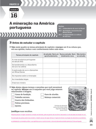 Seções:
16.1 A descoberta do ouro no Brasil
16.2 Sociedade e economia das
Minas Gerais
16.3 A religiosidade e a cultura
do barroco
A mineração na América
portuguesa
16
Capítulo
Unidade E
PARTE II
Antes de estudar o capítulo
Veja neste quadro os temas principais do capítulo e marque um X na coluna que,
em sua opinião, traduz o seu conhecimento sobre cada tema.
Veja abaixo alguns termos e conceitos que você encontrará
no capítulo. Marque um X naqueles que você julga estarem
relacionados à imagem.
Temas principais do capítulo
Já estudei. Será um
aprofundamento.
Nunca estudei. Será
totalmente novo.
Não lembro
se estudei.
A crise econômica portuguesa
do século XVII
Os bandeirantes e a descoberta
de ouro na colônia
A exploração de ouro e diamantes
em Minas Gerais
Os impostos sobre a mineração
As irmandades leigas
O barroco mineiro
Casas de fundição.
Trabalho escravo.
Guerra dos Emboabas.
Pedras preciosas.
Quinto.
Justifique suas escolhas.
reprodução-fundaçãobiblioteca
nacional,riodejaneiro
Extração de diamante,
pintura de Carlos Julião,
segunda metade do
século XVIII.
Ouro de aluvião.
Balança comercial.
23
CadernodoEstudante•históriA•Parteii
Resposta pessoal. A imagem representa a extração de diamantes, pedra de grande valor econômico descoberta no norte das áreas de extração do ouro.
Na exploração das pedras predominava também o trabalho escravo de origem africana. O regime de tributos na extração dos diamantes era semelhante
ao estabelecido na mineração aurífera, o que significava que um quinto de todo o volume de diamantes extraídos pertencia à Coroa portuguesa.
X
X
X
 