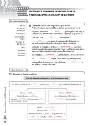 Controle da exploração aurífera pela Coroa portuguesa
Nome: .
Instituído em: .
Detodoo pelominerador,
era destinado à Coroa.
Nome: .
Instituído em: .
Responsável pelo do quinto, onde o
era contado, e .
Nome: .
Imposto cobrado sobre todos os
do minerador.
As minas pertenciam à , que cobrava pela concessão da exploração.
2 Complete o diagrama abaixo.
Quinto
Casas de
fundição
Capitação
Irmandades
leigas
Tratado de
Methuen
Arte
Religião
Barroco
mineiro
1 Complete o texto com as palavras que faltam.
A descoberta do ouro em Minas Gerais garantiu um breve
respiro à debilitada portuguesa. Por isso, a
Coroa tratou de reforçar o controle da região para garantir a
cobrança dos e combater a
do ouro. A preocupação da Coroa em
garantir uma fiscalização eficiente a levou também a
controlar a entrada de ordens nas vilas
mineiras, cujos interesses muitas vezes conflitavam com os do
governo. Na ausência dessas ordens, formaram-se
associações , chamadas de ordens terceiras
ou leigas. Essas associações ocuparam
um papel de destaque na vida religiosa, e
social das cidades mineiras.
termos e conceitos
Guia de estudo
seção 16.3
seção 16.2Capítulo 16
A religiosidAde e A culturA do bArroco
sociedAde e economiA dAs minAs gerAis
26
CadernodoEstudante•históriA•Parteii
Coroa
Quinto
1700
Capitação
bensouro extraído 1/5
Casas de fundição
1717-1719
controle
ouro selado tributado
tributos
economia
tributos
evasão
religiosas regulares
religiosas leigas
irmandades
cultural
 