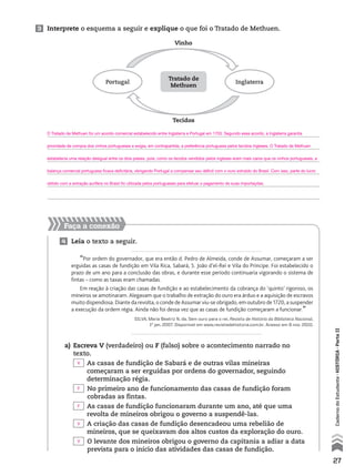 3 Interprete o esquema a seguir e explique o que foi o Tratado de Methuen.
Portugal Inglaterra
Vinho
Tecidos
Tratado de
Methuen
Faça a conexão
4 Leia o texto a seguir.
“Por ordem do governador, que era então d. Pedro de Almeida, conde de Assumar, começaram a ser
erguidas as casas de fundição em Vila Rica, Sabará, S. João d’el-Rei e Vila do Príncipe. Foi estabelecido o
prazo de um ano para a conclusão das obras, e durante esse período continuaria vigorando o sistema de
fintas – como as taxas eram chamadas.
Em reação à criação das casas de fundição e ao estabelecimento da cobrança do ‘quinto’ rigoroso, os
mineiros se amotinaram. Alegavam que o trabalho de extração do ouro era árduo e a aquisição de escravos
muito dispendiosa. Diante da revolta, o conde de Assumar viu-se obrigado, em outubro de 1720, a suspender
a execução da ordem régia. Ainda não foi dessa vez que as casas de fundição começaram a funcionar.”
SILVA, Maria Beatriz N. da. Sem ouro para o rei. Revista de História da Biblioteca Nacional,
1o
jan. 2007. Disponível em www.revistadehistoria.com.br. Acesso em 9 nov. 2010.
a) Escreva V (verdadeiro) ou F (falso) sobre o acontecimento narrado no
texto.
As casas de fundição de Sabará e de outras vilas mineiras
começaram a ser erguidas por ordens do governador, seguindo
determinação régia.
No primeiro ano de funcionamento das casas de fundição foram
cobradas as fintas.
As casas de fundição funcionaram durante um ano, até que uma
revolta de mineiros obrigou o governo a suspendê-las.
A criação das casas de fundição desencadeou uma rebelião de
mineiros, que se queixavam dos altos custos da exploração do ouro.
O levante dos mineiros obrigou o governo da capitania a adiar a data
prevista para o início das atividades das casas de fundição.
27
CadernodoEstudante•históriA•Parteii
O Tratado de Methuen foi um acordo comercial estabelecido entre Inglaterra e Portugal em 1703. Segundo esse acordo, a Inglaterra garantia
prioridade de compra dos vinhos portugueses e exigia, em contrapartida, a preferência portuguesa pelos tecidos ingleses. O Tratado de Methuen
estabelecia uma relação desigual entre os dois países, pois, como os tecidos vendidos pelos ingleses eram mais caros que os vinhos portugueses, a
balança comercial portuguesa ficava deficitária, obrigando Portugal a compensar seu déficit com o ouro extraído do Brasil. Com isso, parte do lucro
obtido com a extração aurífera no Brasil foi utilizada pelos portugueses para efetuar o pagamento de suas importações.
V
F
F
V
V
 
