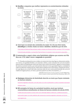 5 O testemunho a seguir relata uma festividade religiosa que ocorreu em Vila
Rica em 1733. Leia o texto e responda às questões.
“[...] Precedia uma dança de turcos e cristãos, em número de trinta e duas figuras, militarmente vestidos,
uns e outros, em igualdade divididos a um imperador e alferes; a estes conduziam dois carros de excelente
pintura e dentro acompanhavam músicos de suaves vozes e vários instrumentos. Seguiam-se outras danças
de romeiros ricamente vestidos, que continuamente ofereciam à vista a gravidade do gesto, a variedade da
ordem em diferentes mudanças da arte. Depois desta se dilatava outra vistosa dança, composta de músicos,
em cujas figuras era o ornato todo telas e preciosas sedas de ouro e prata; pertenciam-lhe dois carros de
madeira de singular pintura; um menor, que levava patente aos olhos uma serpente [...].”
MACHADO, Simão Ferreira. Triunfo eucarístico. In: DEL PRIORE, Mary.
Festas e utopias no Brasil colonial. São Paulo: Brasiliense, 1994. p. 46.
a) Destaque elementos da festividade descrita no texto que façam remissão
ao barroco mineiro.
b) Dê exemplos de festas da sociedade brasileira atual que tenham
características semelhantes às festas do barroco mineiro do século XVIII.
b) Escolha o esquema que melhor representa os acontecimentos relatados
no texto.
As casas de
fundição
começam
a ser
construídas.
As casas de
fundição
começam
a ser
construídas.
Por ordem
régia, o
governador
da capitania
cria as casas
de fundição.
Os mineiros
rebelam-se
contra as
casas de
fundição.
Por ordem
régia, o
governador
da capitania
cria as casas
de fundição.
As casas de
fundição
começam
a ser
construídas.
Por ordem
régia, o
governador
da capitania
cria as casas
de fundição.
O governo
adia o
início das
atividades
das casas de
fundição.
Os mineiros
rebelam-se
contra as
casas de
fundição.
O governo
adia o
início das
atividades
das casas de
fundição.
Os mineiros
rebelam-se
contra as
casas de
fundição.
O governo
adia o
início das
atividades
das casas de
fundição.
c) Com base no estudo dos conteúdos da seção 16.2 do seu livro-texto,
identifique a revolta citada no texto e escreva o desfecho que ela teve.
28
CadernodoEstudante•históriA•Parteii
X
O texto refere-se à Revolta de Filipe dos Santos, também conhecida como Revolta de Vila Rica, ocorrida em 1720. O movimento
foi reprimido pelas autoridades, e o principal líder, Filipe dos Santos, foi condenado à morte e executado em praça pública.
Ornamentos exagerados e rebuscados, como seda, prata e ouro, levam os participantes e o público a impressões visuais típicas
do barroco mineiro.
O desfile das escolas de samba no carnaval. Assim como a festividade relatada no testemunho, os desfiles das escolas de
samba também seguem uma ordem predefinida, além de abusar dos ornamentos exagerados e rebuscados como plumas,
carros alegóricos etc.
 