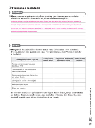 Elabore um pequeno texto contendo os termos e conceitos que, em sua opinião,
sintetizam o conteúdo de uma das seções estudadas neste capítulo.
Sintetize
Avalie
Marque um X na coluna que melhor traduz o seu aprendizado sobre cada tema.
Depois, compare este quadro com o que você preencheu no item “Antes de estudar
o capítulo”.
Se você teve dificuldade para compreender algum desses temas, reveja as atividades
do Caderno do estudante referentes a este capítulo e revise seu livro-texto. Caso seja
necessário, peça ajuda ao seu professor ou a um colega.
Fechando o capítulo 16
Temas principais do capítulo
Compreendi
bem o tema.
Compreendi, mas tenho
algumas dúvidas.
Tenho muitas
dúvidas.
A crise ecônomica portuguesa
do século XVII
Os bandeirantes e a descoberta
de ouro na colônia
A exploração do ouro e diamantes
em Minas Gerais
Os impostos sobre a mineração
As irmandades leigas
O barroco mineiro
29
CadernodoEstudante•históriA•Parteii
Sugestão de resposta. A notícia da descoberta das minas de ouro no interior atraiu gente de toda parte da colônia e de Portugal para a área da
mineração. A região urbanizou-se rapidamente, estimulando o desenvolvimento do mercado interno da colônia e a instituição de dispositivos de
controle social sobre os setores marginalizados da população livre e da população escrava. A riqueza trazida pelo ouro e a expansão da vida urbana
possibilitaram o desenvolvimento do barroco mineiro.
 