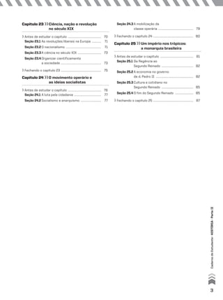 Capítulo 23 Ciência, nação e revolução
no século XIX
Antes de estudar o capítulo ............................................... 70
Seção 23.1 As revoluções liberais na Europa ............. 71
Seção 23.2 O nacionalismo .................................................. 71
Seção 23.3A ciência no século XIX ................................. 73
Seção 23.4 Organizar cientificamente
a sociedade ......................................................... 73
Fechando o capítulo 23 ......................................................... 75
Capítulo 24 O movimento operário e
as ideias socialistas
Antes de estudar o capítulo ............................................... 76
Seção 24.1 A luta pela cidadania ...................................... 77
Seção 24.2 Socialismo e anarquismo ............................. 77
Seção 24.3A mobilização da
classe operária .................................................. 79
Fechando o capítulo 24 ......................................................... 80
Capítulo 25 Um império nos trópicos:
a monarquia brasileira
Antes de estudar o capítulo ............................................... 81
Seção 25.1 Da Regência ao
Segundo Reinado ............................................. 82
Seção 25.2 A economia no governo
de d. Pedro II ..................................................... 82
Seção 25.3 Cultura e cotidiano no
Segundo Reinado ............................................. 85
Seção 25.4 O fim do Segundo Reinado .......................... 85
Fechando o capítulo 25 ......................................................... 87
3
CadernodoEstudante•hIStórIa•ParteII
 