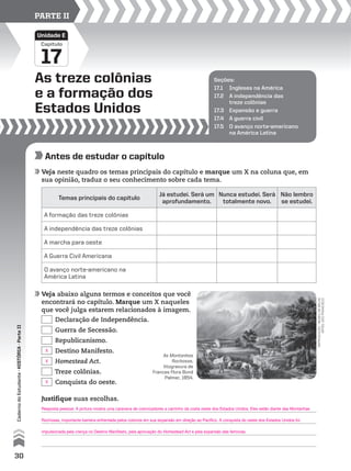 Capítulo
As treze colônias
e a formação dos
Estados Unidos
17
Unidade E
PARTE II
Seções:
17.1 Ingleses na América
17.2 A independência das
treze colônias
17.3 Expansão e guerra
17.4 A guerra civil
17.5 O avanço norte-americano
na América Latina
Antes de estudar o capítulo
Veja neste quadro os temas principais do capítulo e marque um X na coluna que, em
sua opinião, traduz o seu conhecimento sobre cada tema.
Veja abaixo alguns termos e conceitos que você
encontrará no capítulo. Marque um X naqueles
que você julga estarem relacionados à imagem.
Temas principais do capítulo
Já estudei. Será um
aprofundamento.
Nunca estudei. Será
totalmente novo.
Não lembro
se estudei.
A formação das treze colônias
A independência das treze colônias
A marcha para oeste
A Guerra Civil Americana
O avanço norte-americano na
América Latina
Declaração de Independência.
Guerra de Secessão.
Republicanismo.
Destino Manifesto.
Homestead Act.
Treze colônias.
Conquista do oeste.
As Montanhas
Rochosas,
litogravura de
Frances Flora Bond
Palmer, 1854.
RepRodução-MuseudeBelas
aRtes,sãofRancisco
Justifique suas escolhas.
30
CadernodoEstudante•históriA•Parteii
Resposta pessoal. A pintura mostra uma caravana de colonizadores a caminho da costa oeste dos Estados Unidos. Eles estão diante das Montanhas
Rochosas, importante barreira enfrentada pelos colonos em sua expansão em direção ao Pacífico. A conquista do oeste dos Estados Unidos foi
impulsionada pela crença no Destino Manifesto, pela aprovação do Homestead Act e pela expansão das ferrovias.
X
X
X
 