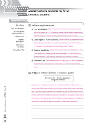 expansão e guerra
a IndependêncIa das treze colônIas
seção 17.3
seção 17.2Capítulo 17
Metrópole
Leis Intoleráveis
Declaração de
Independência
Constituição
Destino
Manifesto
Conquista
do oeste
Homestead Act
termos e conceitos
2 Redija um texto relacionando os termos do quadro.
Homestead Act – Destino Manifesto –
conquista do oeste
1 Defina os seguintes termos.
a) Leis Intoleráveis.
b) Declaração de Independência.
c) Destino Manifesto.
d) Homestead Act.
32
CadernodoEstudante•históriA•Parteii
Conjunto de medidas tomadas pela Coroa inglesa após o episódio da
Documento aprovado por representantes das treze
Ideologia criada nos Estados Unidos no século XIX segundo a qual
Lei decretada pelo governo dos Estados Unidos, em 1862, que estabelecia a
Festa do Chá de Boston, em 1773, que consistiu na ocupação militar da colônia de Massachusetts, no
colônias inglesas da América do Norte, reunidos no Segundo Congresso Continental da Filadélfia, em
o povo norte-americano tinha sido escolhido por Deus para encabeçar a luta da civilização contra a
concessão de terras, a preços bem baixos, a todos aqueles que quisessem se instalar nas terras
fechamento do porto e na ampliação da presença militar metropolitana nas demais colônias.
1776, pelo qual as colônias declaravam sua independência em relação à Inglaterra.
barbárie, o que lhe dava o direito de expandir seus domínios sobre as terras de outros povos.
do oeste.
Sugestão de texto. A decretação do Homestead Act (Lei da Propriedade Rural), em 1862, concretizou a
política do governo dos Estados Unidos de incentivo à conquista do oeste. Pela lei, o governo cedia lotes de
terras, a preços bem baixos, aos interessados em se estabelecer nas terras do oeste. Depois de cinco anos
de cultivo, os colonos adquiriam o direito de propriedade sobre as terras. A disposição de ocupar as terras do
oeste também era estimulada pela crença no Destino Manifesto, ideologia que pregava a ideia de que o povo
norte-americano tinha a missão divina de levar o progresso e a civilização para os demais povos.
 
