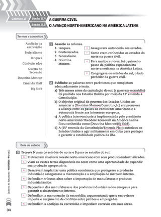 a guerra cIvIl
o avanço norte-amerIcano na amérIca latInaseção 17.5
seção 17.4Capítulo 17
Abolição da
escravidão
Federalismo
Ianques
Confederados
Guerra de
Secessão
Doutrina Monroe
Emenda Platt
Big Stick
1 Associe as colunas.
1. Ianques.
2. Confederados.
3. Federalismo.
4. Doutrina
Monroe.
termos e conceitos
Assegurava autonomia aos estados.
Como eram conhecidos os estados do
norte na guerra civil.
Para muitos autores, foi o primeiro
passo da política expansionista
norte-americana na América Latina.
Congregava os estados do sul, o lado
perdedor da guerra civil.
2 Sublinhe as palavras entre parênteses que completam
adequadamente o texto.
a) Três meses antes da capitulação do sul, (a guerra/a escravidão)
foi proibida nos Estados Unidos por meio da 13a
emenda à
Constituição.
b) O objetivo original do governo dos Estados Unidos ao
anunciar a (Doutrina Monroe/Constituição) era promover
a aliança entre os países do continente americano e a
autonomia frente aos interesses europeus.
c) A política intervencionista implementada pelo presidente
norte-americano Theodore Roosevelt na América Latina
ficou conhecida como (Doutrina Monroe/Big Stick).
d) A (15a
emenda da Constituição/Emenda Platt) autorizou os
Estados Unidos a agir militarmente em Cuba para proteger
e garantir a estabilidade política da ilha.
Guia de estudo
3 Escreva N para os estados do norte e S para os estados do sul.
Pretendiam abastecer o oeste norte-americano com seus produtos industrializados.
Viam as vastas terras disponíveis no oeste como uma oportunidade de expandir
sua produção agropecuária.
Desejavam implantar uma política econômica que protegesse a produção
industrial e assegurasse a manutenção e a ampliação do mercado interno.
Defendiam tributos altos sobre a importação de manufaturas e produtos
industrializados.
Dependiam das manufaturas e dos produtos industrializados europeus para
garantir o abastecimento interno.
Defendiam a manutenção da escravidão, argumentando que o escravismo
impedia o surgimento de conflitos entre patrões e empregados.
Defendiam a abolição da escravidão e impediam escravos em suas áreas.
34
CadernodoEstudante•históriA•Parteii
3
N
S
N
N
S
S
N
1
4
2
 