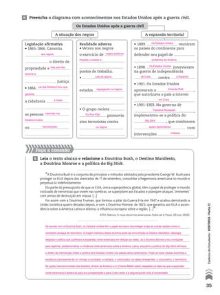 4 Preencha o diagrama com acontecimentos nos Estados Unidos após a guerra civil.
Faça a conexão
5 Leia o texto abaixo e relacione a Doutrina Bush, o Destino Manifesto,
a Doutrina Monroe e a política do Big Stick.
“A Doutrina Bush é o conjunto de princípios e métodos adotados pelo presidente George W. Bush para
proteger os EUA depois dos atentados de 11 de setembro, consolidar a hegemonia americana no mundo e
perpetuá-la indefinidamente.
Ela parte do pressuposto de que os EUA, única superpotência global, têm o papel de proteger o mundo
civilizado de terroristas que vivem nas sombras, se superpõem aos Estados e planejam ataques ‘iminentes’
com armas de destruição em massa. [...]
Foi assim com a Doutrina Truman, que formou o pilar da Guerra Fria em 1947 e acabou derrotando a
União Soviética quatro décadas depois, e com a Doutrina Monroe, de 1823, que garantiu aos EUA a ascen-
dência sobre a América Latina e afastou a influência europeia sobre a região. [...]”
AITH, Márcio. A nova doutrina americana. Folha de S.Paulo, 29 out. 2002.
Os Estados Unidos após a guerra civil
A expansão territorialA situação dos negros
Legislação afirmativa
• 1865-1866. Garantia
o direito de
propriedade e
Justiça.
• 1866.
a cidadania
as pessoas
ou
.
Realidade adversa
• Vetava aos negros
o exercício de
postos de trabalho.
•
estados
.
• O grupo racista
promovia
atos terroristas contra
.
• 1889. reuniram
os países do continente para
defender seu papel de
.
• 1898. intervieram
na guerra de independência
contra .
• 1901. Os Estados Unidos
aprovaram a ,
que autorizava o país a intervir
.
• 1901-1903. No governo de
,
implementou-se a política do
, que combinava
com
intervenções .
35
CadernodoEstudante•históriA•Parteii
De acordo com a Doutrina Bush, os Estados Unidos têm o papel exclusivo de proteger todas as outras nações contra a
constante ameaça do terrorismo. A origem histórica dessa doutrina pode ser encontrada no Destino Manifesto, ideologia
religiosa e política que justificava a expansão norte-americana em direção ao oeste. Já a Doutrina Monroe criou condições
para legitimar, posteriormente, a influência norte-americana sobre a América Latina, enquanto a política do Big Stick afirmava
o direito de intervenção militar e política dos Estados Unidos nos países latino-americanos. Pode-se notar nessas doutrinas a
existência permanente de um inimigo a combater: a barbárie, o colonizador, os ideais divergentes, o comunismo, o terrorismo.
As ações intervencionistas dos Estados Unidos na América e no Oriente Médio estão baseadas na ideia de que a expansão
norte-americana é essencial para sua prosperidade e para o bem-estar e a segurança de toda a humanidade.
aos negros
impedia o acesso a
segregavam os negros
os negros
Leis de alguns
Ku Klux Klan
recorrer à
Lei dos Direitos Civis, que
garantia
a todas
Os Estados Unidos
Os Estados Unidos
Emenda Platt
Big Stick
ações diplomáticas
militares
em Cuba
Theodore Roosevelt
de Cuba a Espanha
protetores da América
naturalizadas
Estados Unidos
lhes permitia
cargos públicos,
nascidas nos
 