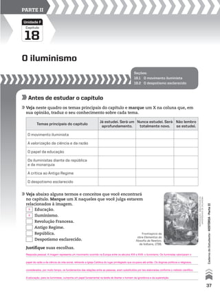Seções:
18.1 O movimento iluminista
18.2 O despotismo esclarecido
O iluminismo
18
Capítulo
Unidade F
PARTE II
Antes de estudar o capítulo
Veja neste quadro os temas principais do capítulo e marque um X na coluna que, em
sua opinião, traduz o seu conhecimento sobre cada tema.
Veja abaixo alguns termos e conceitos que você encontrará
no capítulo. Marque um X naqueles que você julga estarem
relacionados à imagem.
Temas principais do capítulo
Já estudei. Será um
aprofundamento.
Nunca estudei. Será
totalmente novo.
Não lembro
se estudei.
O movimento iluminista
A valorização da ciência e da razão
O papel da educação
Os iluministas diante da república
e da monarquia
A crítica ao Antigo Regime
O despotismo esclarecido
reprodução-bibliotecasda
universidadedeoklahoma
Justifique suas escolhas.
Educação.
Iluminismo.
Revolução Francesa.
Antigo Regime.
República.
Despotismo esclarecido.
Frontispício da
obra Elementos da
filosofia de Newton,
de Voltaire, 1738.
37
CadernodoEstudante•históriA•Parteii
Resposta pessoal. A imagem representa um movimento ocorrido na Europa entre os séculos XVII e XVIII: o iluminismo. Os iluministas valorizaram o
papel da razão e da ciência da vida social, retirando a Igreja Católica do lugar privilegiado que ocupava até então. Os dogmas políticos e religiosos,
considerados, por muito tempo, os fundamentos das relações entre as pessoas, eram substituídos por leis elaboradas conforme o método científico.
A educação, para os iluministas, cumpriria um papel fundamental na tarefa de libertar o homem da ignorância e da superstição.
X
X
 